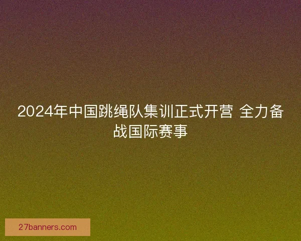 2024年中国跳绳队集训正式开营 全力备战国际赛事
