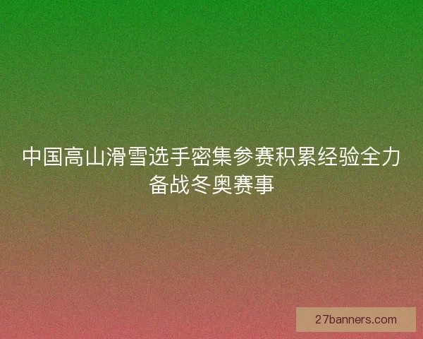 中国高山滑雪选手密集参赛积累经验全力备战冬奥赛事