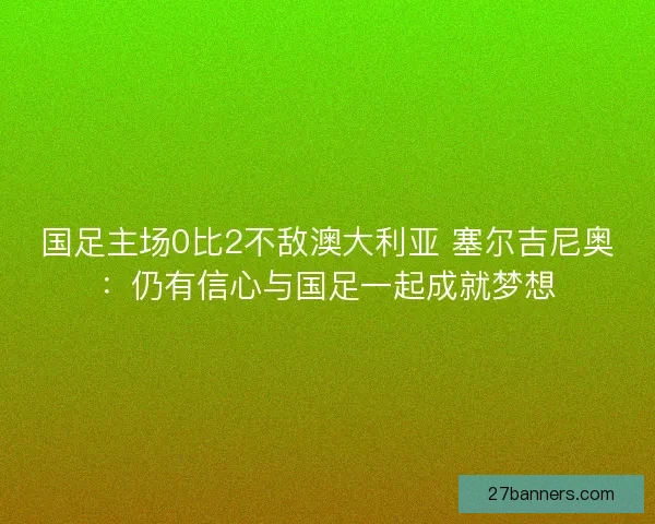 国足主场0比2不敌澳大利亚 塞尔吉尼奥：仍有信心与国足一起成就梦想