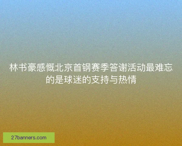 林书豪感慨北京首钢赛季答谢活动最难忘的是球迷的支持与热情