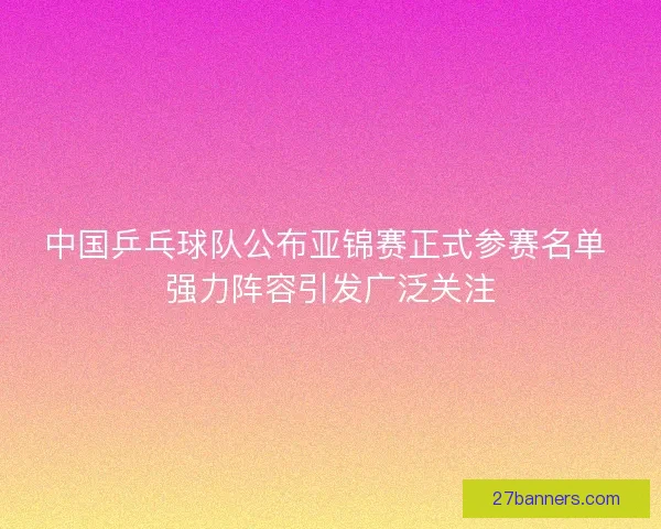 中国乒乓球队公布亚锦赛正式参赛名单 强力阵容引发广泛关注
