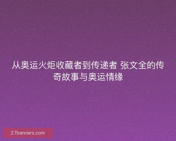 从奥运火炬收藏者到传递者 张文全的传奇故事与奥运情缘