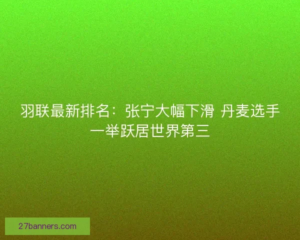 羽联最新排名：张宁大幅下滑 丹麦选手一举跃居世界第三