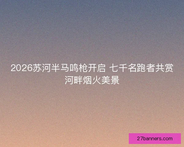 2026苏河半马鸣枪开启 七千名跑者共赏河畔烟火美景